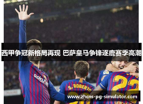 西甲争冠新格局再现 巴萨皇马争锋逐鹿赛季高潮