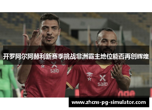开罗阿尔阿赫利新赛季挑战非洲霸主地位能否再创辉煌